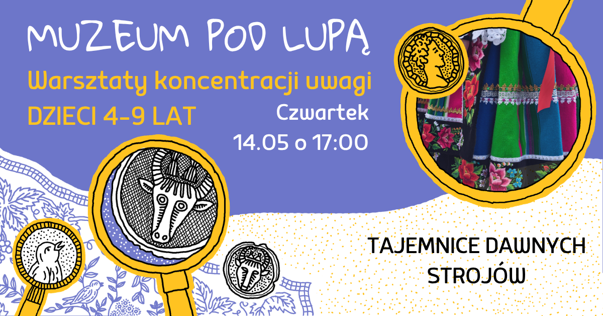 Kolorowa grafika promująca warsztaty dla dzieci. Na górze widnieje napis „Muzeum pod lupą”, a poniżej „Warsztaty koncentracji uwagi, dzieci 4–9 lat”. Po prawej stronie w okrągłej ramce znajduje się zdjęcie fragmentu ludowego stroju – kolorowej spódnicy z kwiatowymi wzorami i haftami. Po lewej stronie widoczne są ilustracje lup, w których pokazano stylizowane rysunki zwierząt przypominających motywy z dawnych zdobień. Na środku podano szczegóły wydarzenia: „Czwartek, 14.05 o 17:00”. W prawym dolnym rogu znajduje się napis „Tajemnice dawnych strojów”. Tło utrzymane w odcieniach fioletu, żółci i bieli, z dekoracyjnymi, roślinnymi wzorami.